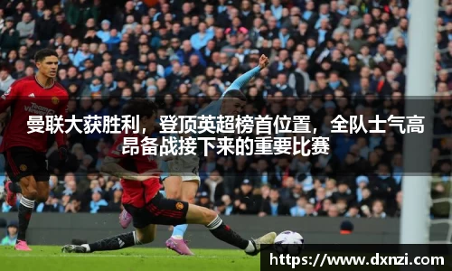 曼联大获胜利，登顶英超榜首位置，全队士气高昂备战接下来的重要比赛