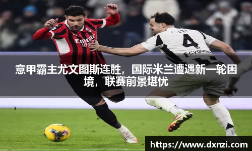 意甲霸主尤文图斯连胜，国际米兰遭遇新一轮困境，联赛前景堪忧