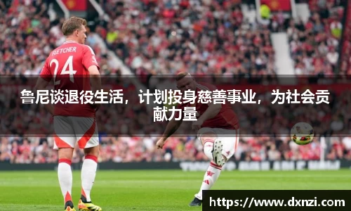 鲁尼谈退役生活，计划投身慈善事业，为社会贡献力量