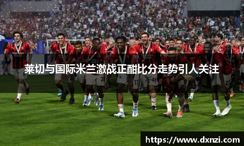 莱切与国际米兰激战正酣比分走势引人关注
